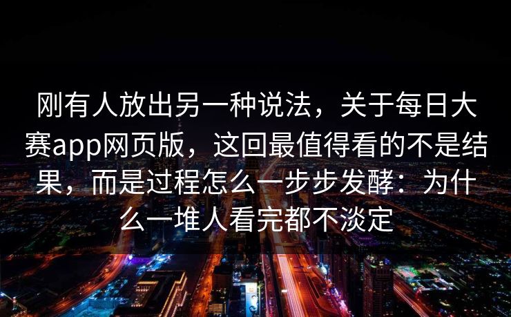 刚有人放出另一种说法，关于每日大赛app网页版，这回最值得看的不是结果，而是过程怎么一步步发酵：为什么一堆人看完都不淡定