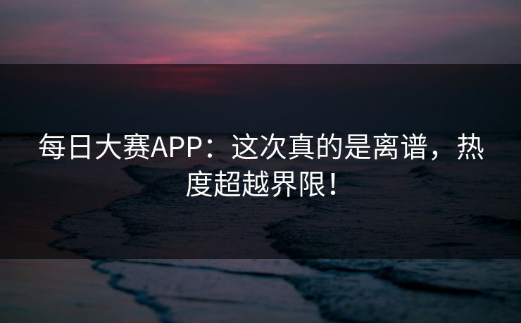 每日大赛APP：这次真的是离谱，热度超越界限！