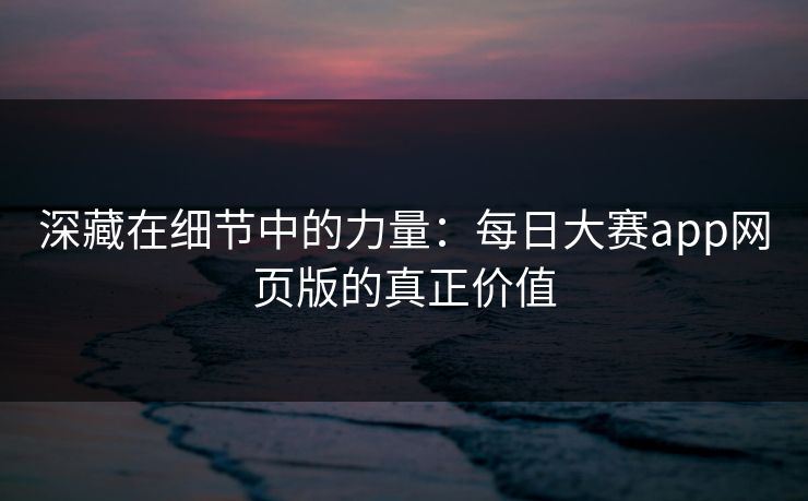 深藏在细节中的力量：每日大赛app网页版的真正价值