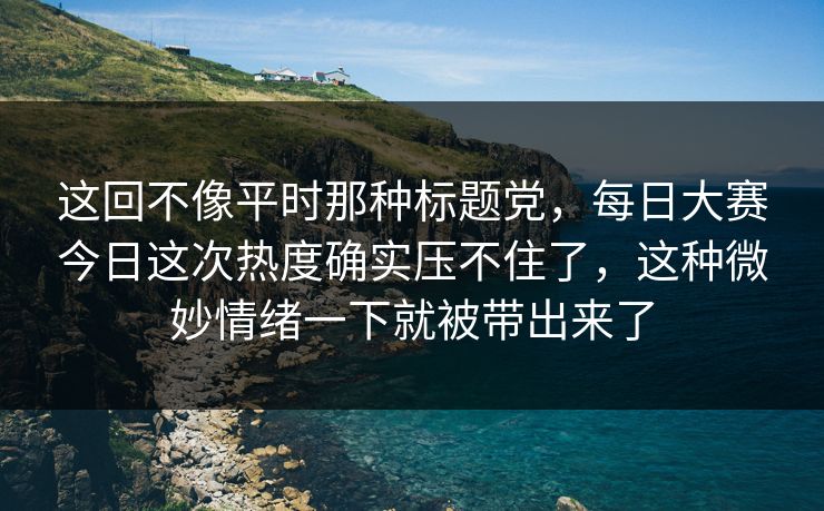 这回不像平时那种标题党，每日大赛今日这次热度确实压不住了，这种微妙情绪一下就被带出来了