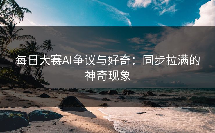每日大赛AI争议与好奇：同步拉满的神奇现象