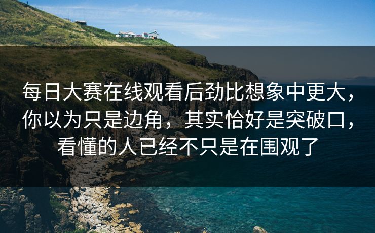 每日大赛在线观看后劲比想象中更大，你以为只是边角，其实恰好是突破口，看懂的人已经不只是在围观了