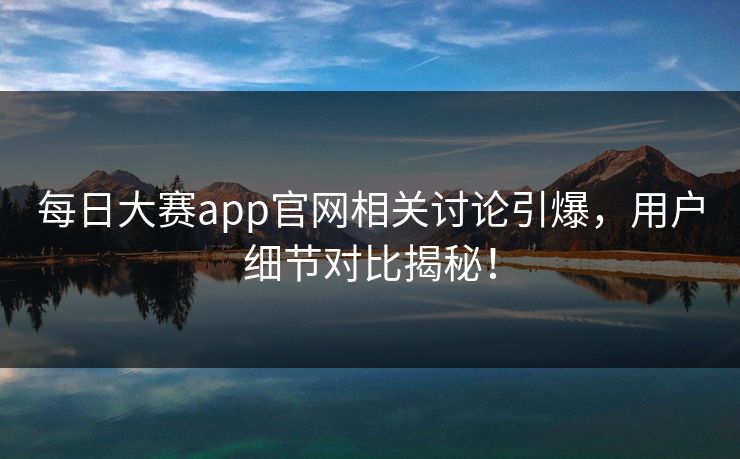 每日大赛app官网相关讨论引爆，用户细节对比揭秘！