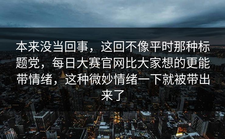 本来没当回事，这回不像平时那种标题党，每日大赛官网比大家想的更能带情绪，这种微妙情绪一下就被带出来了