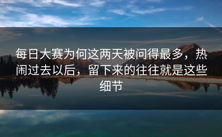 每日大赛为何这两天被问得最多，热闹过去以后，留下来的往往就是这些细节