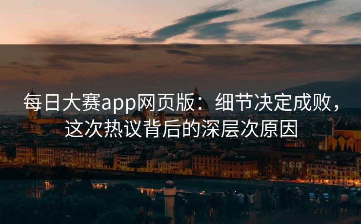 每日大赛app网页版：细节决定成败，这次热议背后的深层次原因