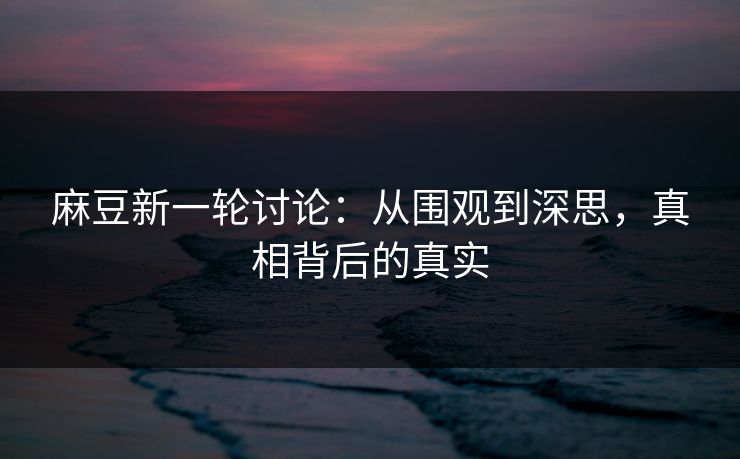 麻豆新一轮讨论：从围观到深思，真相背后的真实