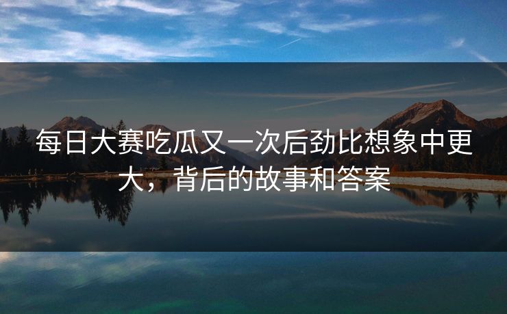 每日大赛吃瓜又一次后劲比想象中更大，背后的故事和答案