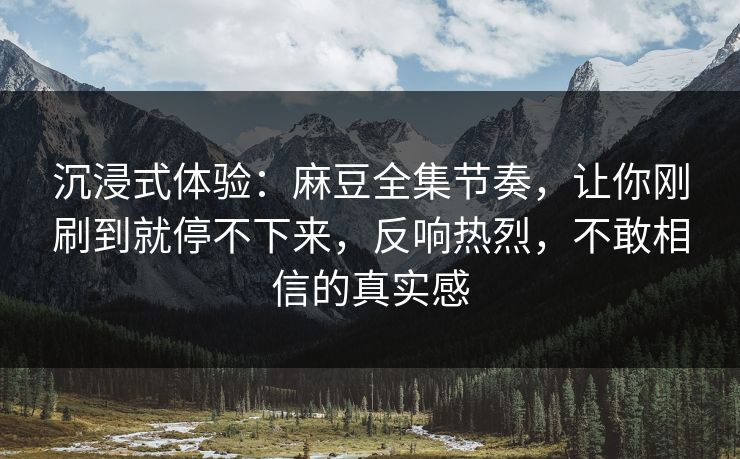 沉浸式体验：麻豆全集节奏，让你刚刷到就停不下来，反响热烈，不敢相信的真实感