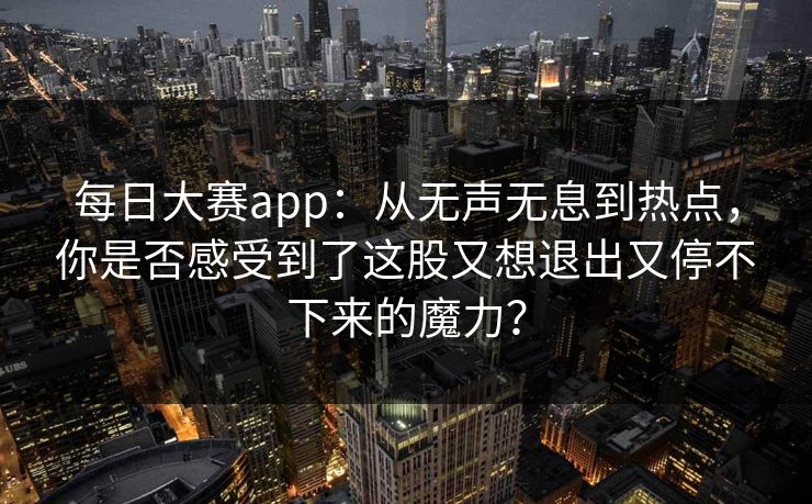 每日大赛app：从无声无息到热点，你是否感受到了这股又想退出又停不下来的魔力？