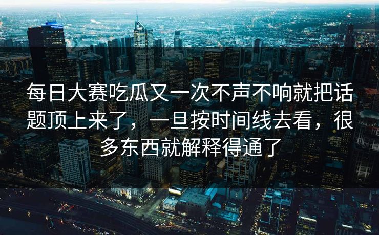 每日大赛吃瓜又一次不声不响就把话题顶上来了，一旦按时间线去看，很多东西就解释得通了