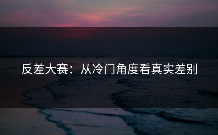 反差大赛：从冷门角度看真实差别