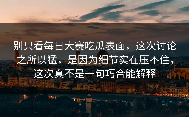 别只看每日大赛吃瓜表面，这次讨论之所以猛，是因为细节实在压不住，这次真不是一句巧合能解释