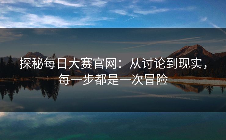 探秘每日大赛官网：从讨论到现实，每一步都是一次冒险